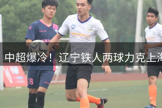 中超爆冷！辽宁铁人两球力克上海申花 邦本宜裕点射建功