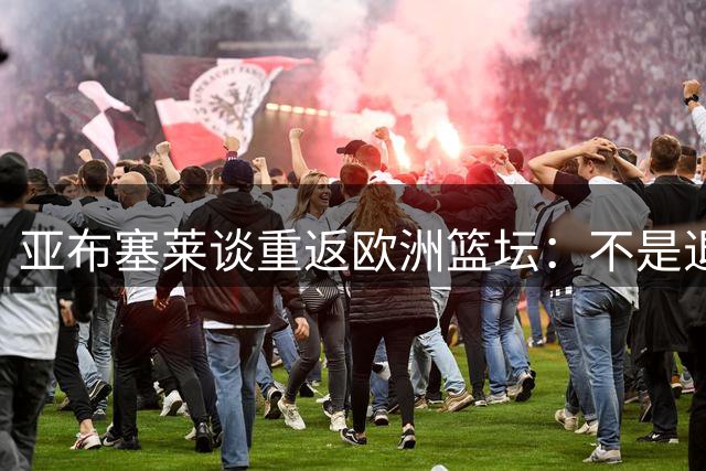 亚布塞莱谈重返欧洲篮坛：不是退步而是新挑战