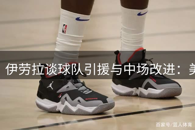 伊劳拉谈球队引援与中场改进：美中不足也能开启新篇章