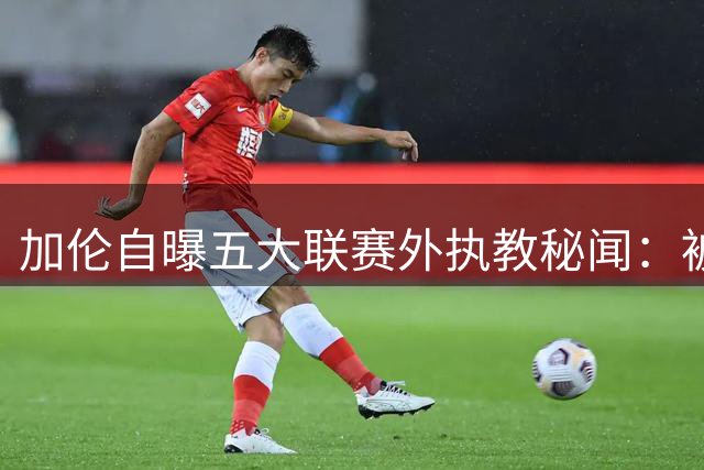 加伦自曝五大联赛外执教秘闻：被黑帮主席威胁 遭遇巫医“治伤