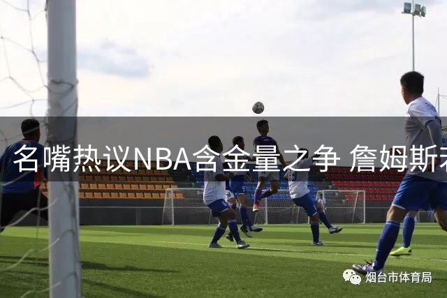 名嘴热议NBA含金量之争 詹姆斯若加盟76人夺冠将更具历史意义