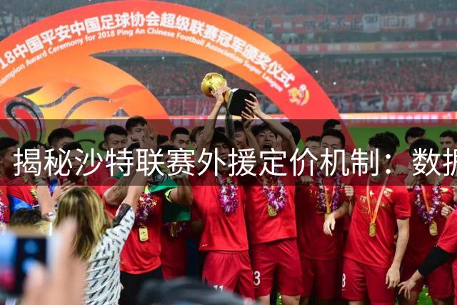 揭秘沙特联赛外援定价机制：数据模型主导评估 超溢价部分由俱乐部买单