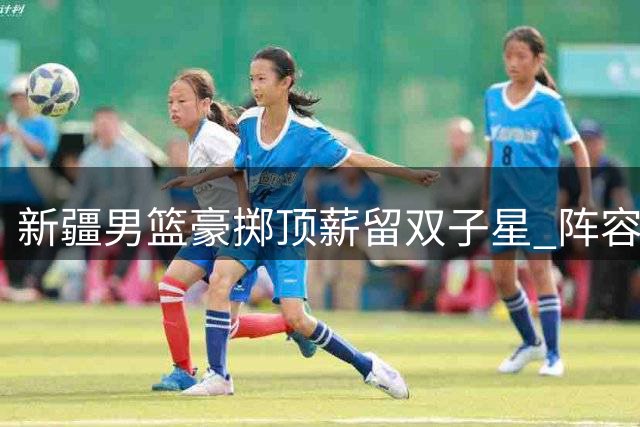 新疆男篮豪掷顶薪留双子星 阵容稳定性与未来隐忧并存