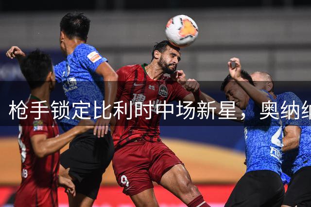 枪手锁定比利时中场新星，奥纳纳转会谈判悄然启动