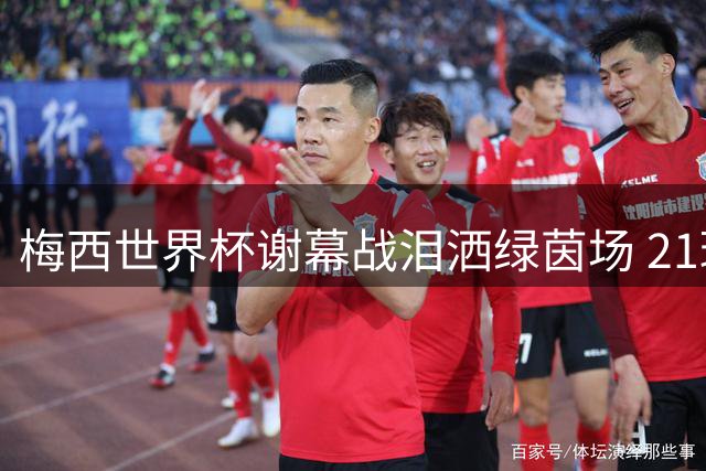 梅西世界杯谢幕战泪洒绿茵场 21球12助攻铸就永恒传奇