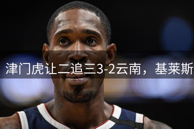 津门虎让二追三3-2云南，基莱斯读秒绝杀，萨尔瓦多、季胜攀破门