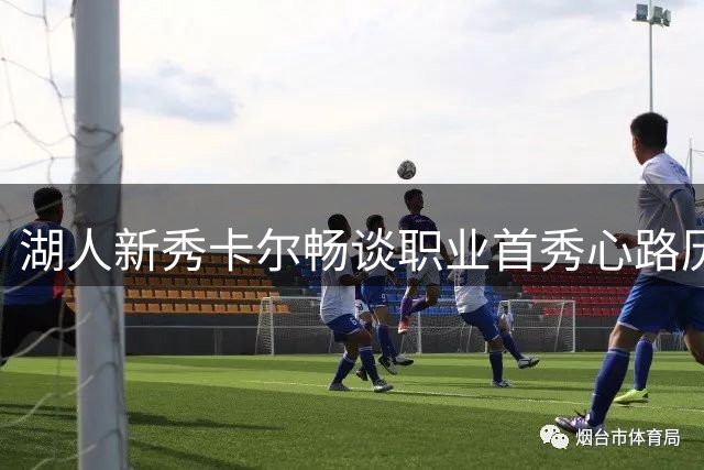 湖人新秀卡尔畅谈职业首秀心路历程：追梦路上父爱相伴
