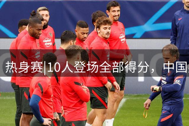 热身赛|10人登场全部得分，中国男篮74：63力克格鲁吉亚