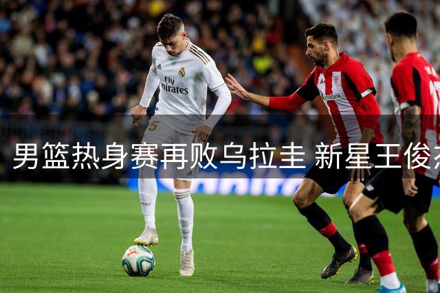 男篮热身赛再败乌拉圭 新星王俊杰低迷遭两次换下