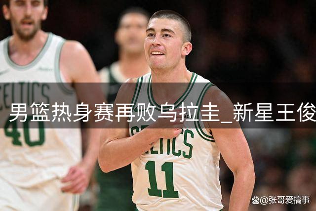 男篮热身赛再败乌拉圭 新星王俊杰低迷遭两次换下