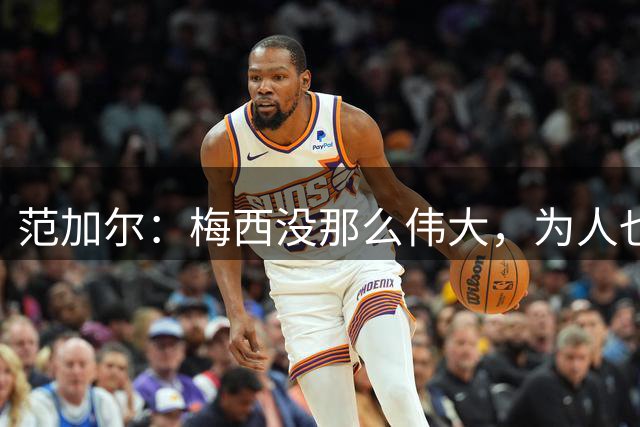 范加尔：梅西没那么伟大，为人也不总令人愉快
