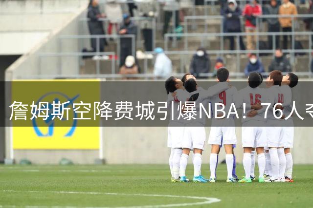 詹姆斯空降费城引爆NBA！76人夺冠赔率一夜暴涨