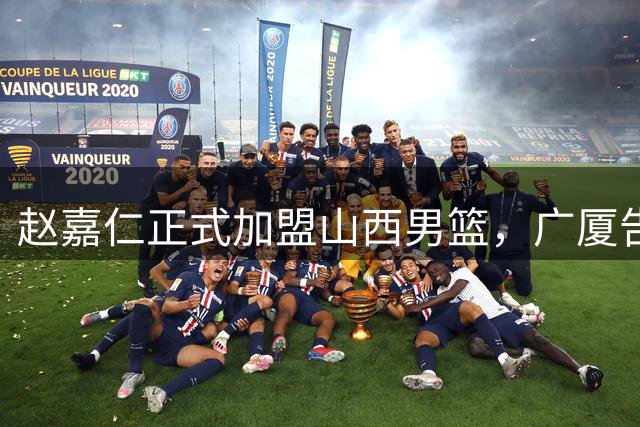 赵嘉仁正式加盟山西男篮，广厦告别9号战将
