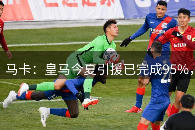 马卡：皇马今夏引援已完成95%，“罗德里事件”没有打乱计划