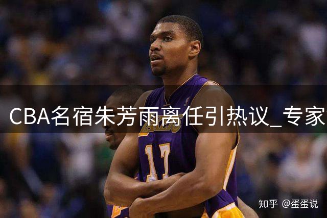 CBA名宿朱芳雨离任引热议 专家警示广东男篮重建面临严峻挑战
