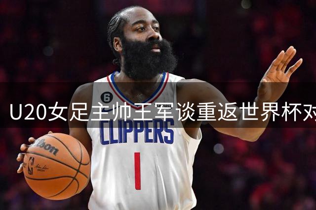 U20女足主帅王军谈重返世界杯对年轻选手成长价值